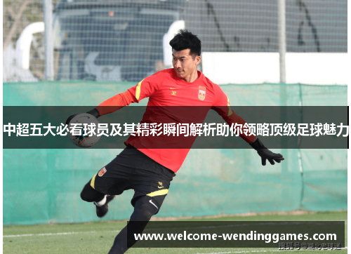 中超五大必看球员及其精彩瞬间解析助你领略顶级足球魅力 中超五大必看球员及其精彩瞬间解析助你领略顶级足球魅力