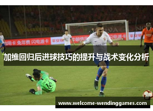加维回归后进球技巧的提升与战术变化分析 加维回归后进球技巧的提升与战术变化分析