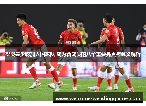 祝贺吴少聪加入国家队 成为新成员的八个重要亮点与意义解析 祝贺吴少聪加入国家队 成为新成员的八个重要亮点与意义解析