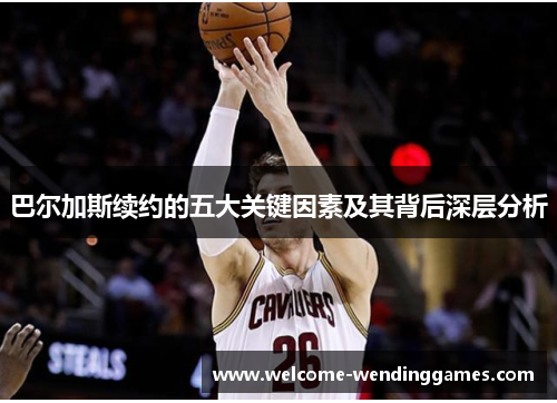 巴尔加斯续约的五大关键因素及其背后深层分析 巴尔加斯续约的五大关键因素及其背后深层分析