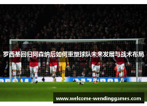 罗西基回归阿森纳后如何重塑球队未来发展与战术布局 罗西基回归阿森纳后如何重塑球队未来发展与战术布局
