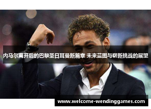 内马尔离开后的巴黎圣日耳曼新篇章 未来蓝图与崭新挑战的展望 内马尔离开后的巴黎圣日耳曼新篇章 未来蓝图与崭新挑战的展望