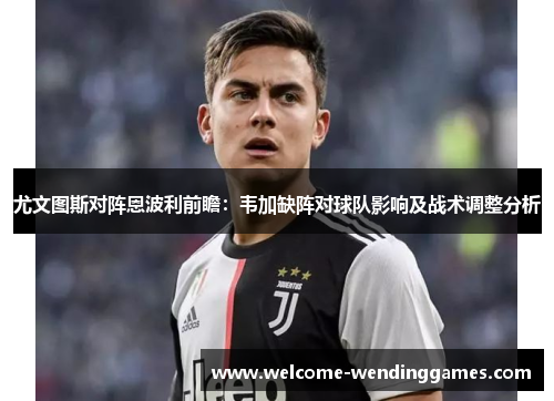 尤文图斯对阵恩波利前瞻:韦加缺阵对球队影响及战术调整分析 尤文图斯对阵恩波利前瞻:韦加缺阵对球队影响及战术调整分析