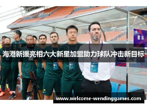 海港新援亮相六大新星加盟助力球队冲击新目标 海港新援亮相六大新星加盟助力球队冲击新目标