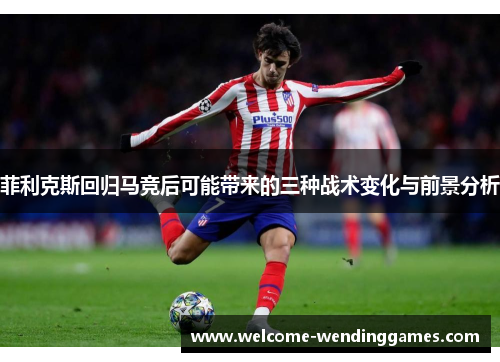 菲利克斯回归马竞后可能带来的三种战术变化与前景分析 菲利克斯回归马竞后可能带来的三种战术变化与前景分析