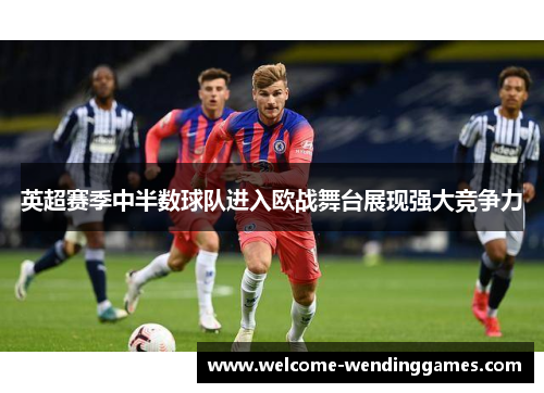 英超赛季中半数球队进入欧战舞台展现强大竞争力 英超赛季中半数球队进入欧战舞台展现强大竞争力