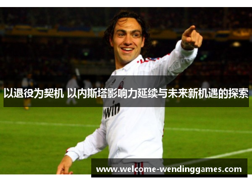 以退役为契机 以内斯塔影响力延续与未来新机遇的探索 以退役为契机 以内斯塔影响力延续与未来新机遇的探索