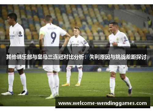 其他俱乐部与皇马三连冠对比分析:失利原因与挑战差距探讨 其他俱乐部与皇马三连冠对比分析:失利原因与挑战差距探讨