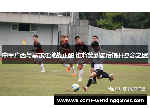中甲广西与黑龙江激战正酣 谁将笑到最后揭开悬念之谜 中甲广西与黑龙江激战正酣 谁将笑到最后揭开悬念之谜