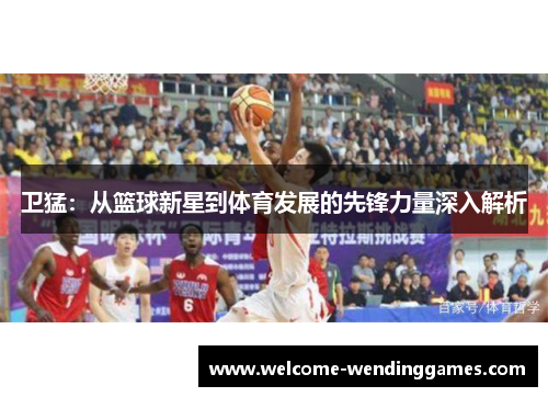 卫猛:从篮球新星到体育发展的先锋力量深入解析 卫猛:从篮球新星到体育发展的先锋力量深入解析