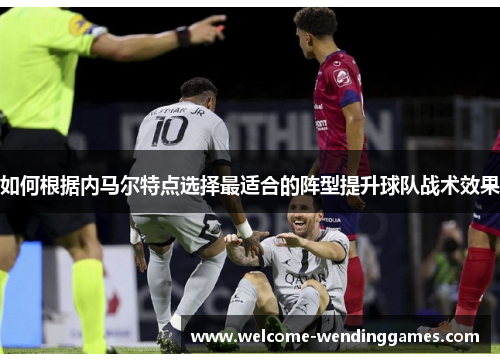 如何根据内马尔特点选择最适合的阵型提升球队战术效果 如何根据内马尔特点选择最适合的阵型提升球队战术效果