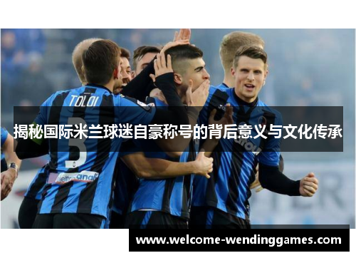 揭秘国际米兰球迷自豪称号的背后意义与文化传承 揭秘国际米兰球迷自豪称号的背后意义与文化传承