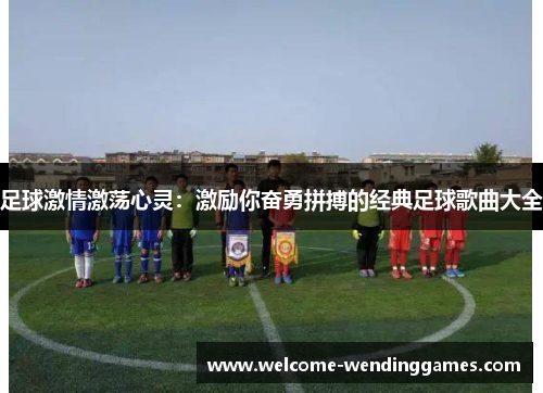 足球激情激荡心灵:激励你奋勇拼搏的经典足球歌曲大全 足球激情激荡心灵:激励你奋勇拼搏的经典足球歌曲大全