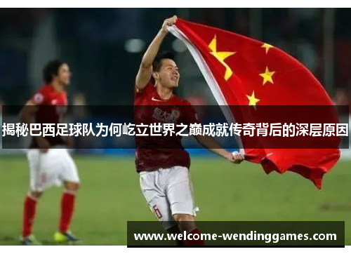 揭秘巴西足球队为何屹立世界之巅成就传奇背后的深层原因 揭秘巴西足球队为何屹立世界之巅成就传奇背后的深层原因