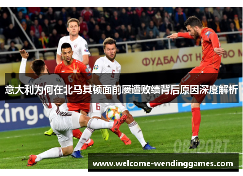 意大利为何在北马其顿面前屡遭败绩背后原因深度解析 意大利为何在北马其顿面前屡遭败绩背后原因深度解析