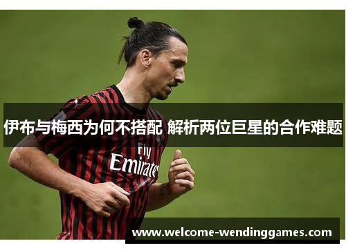 伊布与梅西为何不搭配 解析两位巨星的合作难题 伊布与梅西为何不搭配 解析两位巨星的合作难题