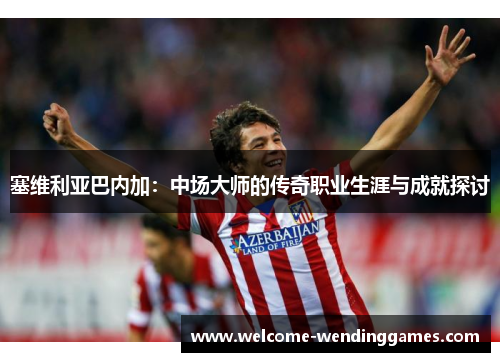 塞维利亚巴内加:中场大师的传奇职业生涯与成就探讨 塞维利亚巴内加:中场大师的传奇职业生涯与成就探讨