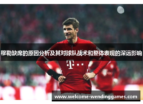 穆勒缺席的原因分析及其对球队战术和整体表现的深远影响