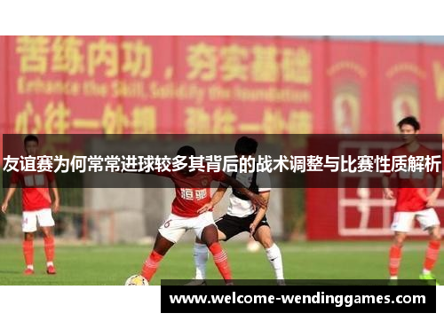 友谊赛为何常常进球较多其背后的战术调整与比赛性质解析 友谊赛为何常常进球较多其背后的战术调整与比赛性质解析