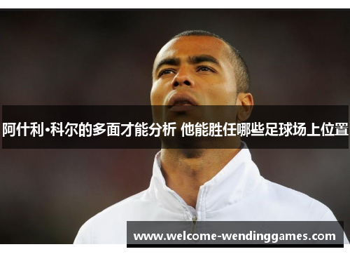 阿什利·科尔的多面才能分析 他能胜任哪些足球场上位置