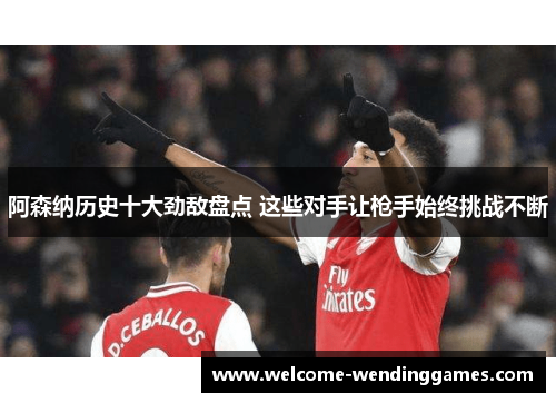 阿森纳历史十大劲敌盘点 这些对手让枪手始终挑战不断