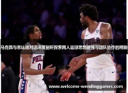 马克西与恩比德对话深度剖析探索两人篮球思想碰撞与团队协作的精髓 马克西与恩比德对话深度剖析探索两人篮球思想碰撞与团队协作的精髓