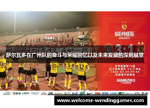 萨尔瓦多在广州队的奋斗与荣耀回忆以及未来发展的深刻展望 萨尔瓦多在广州队的奋斗与荣耀回忆以及未来发展的深刻展望