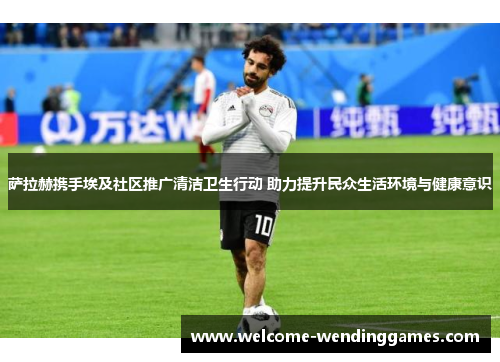 萨拉赫携手埃及社区推广清洁卫生行动 助力提升民众生活环境与健康意识 萨拉赫携手埃及社区推广清洁卫生行动 助力提升民众生活环境与健康意识