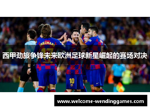 西甲劲旅争锋未来欧洲足球新星崛起的赛场对决 西甲劲旅争锋未来欧洲足球新星崛起的赛场对决