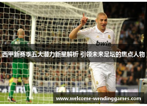 西甲新赛季五大潜力新星解析 引领未来足坛的焦点人物 西甲新赛季五大潜力新星解析 引领未来足坛的焦点人物