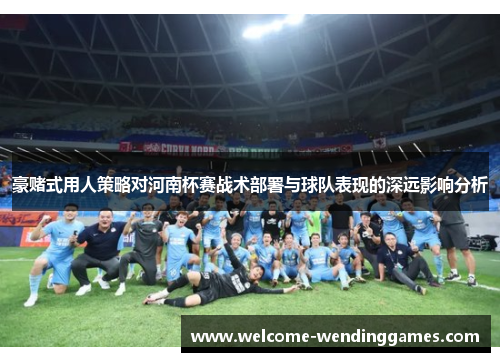 豪赌式用人策略对河南杯赛战术部署与球队表现的深远影响分析 豪赌式用人策略对河南杯赛战术部署与球队表现的深远影响分析