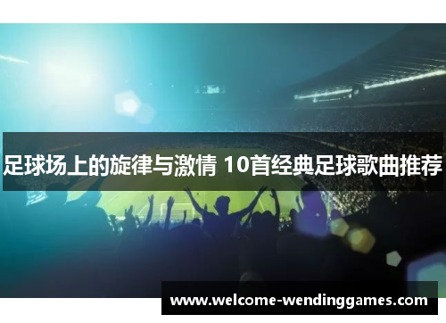 足球场上的旋律与激情 10首经典足球歌曲推荐 足球场上的旋律与激情 10首经典足球歌曲推荐