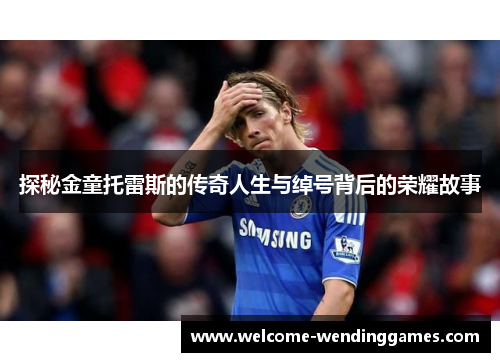探秘金童托雷斯的传奇人生与绰号背后的荣耀故事 探秘金童托雷斯的传奇人生与绰号背后的荣耀故事