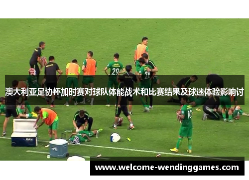 澳大利亚足协杯加时赛对球队体能战术和比赛结果及球迷体验影响讨 澳大利亚足协杯加时赛对球队体能战术和比赛结果及球迷体验影响讨