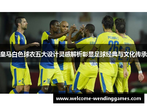 皇马白色球衣五大设计灵感解析彰显足球经典与文化传承 皇马白色球衣五大设计灵感解析彰显足球经典与文化传承