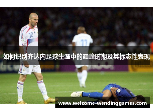 如何识别齐达内足球生涯中的巅峰时期及其标志性表现 如何识别齐达内足球生涯中的巅峰时期及其标志性表现