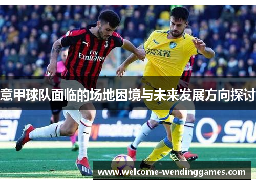 意甲球队面临的场地困境与未来发展方向探讨 意甲球队面临的场地困境与未来发展方向探讨