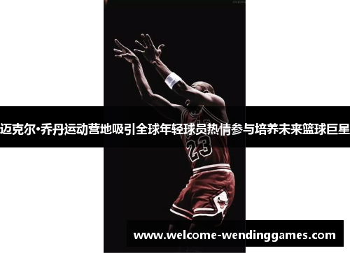 迈克尔·乔丹运动营地吸引全球年轻球员热情参与培养未来篮球巨星 迈克尔·乔丹运动营地吸引全球年轻球员热情参与培养未来篮球巨星