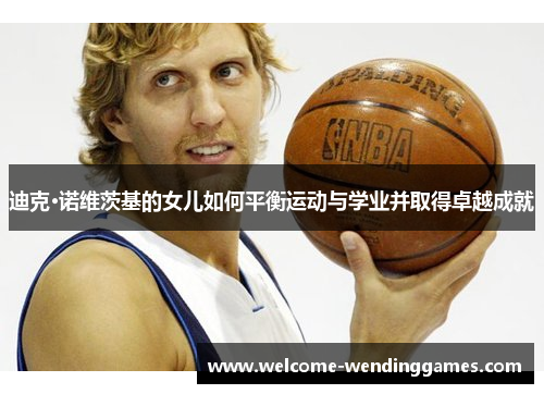迪克·诺维茨基的女儿如何平衡运动与学业并取得卓越成就 迪克·诺维茨基的女儿如何平衡运动与学业并取得卓越成就