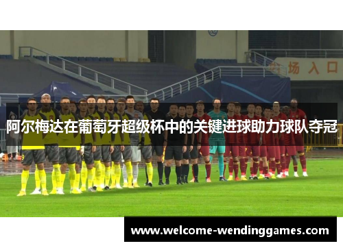 阿尔梅达在葡萄牙超级杯中的关键进球助力球队夺冠 阿尔梅达在葡萄牙超级杯中的关键进球助力球队夺冠