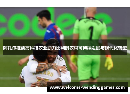 阿扎尔推动高科技农业助力比利时农村可持续发展与现代化转型 阿扎尔推动高科技农业助力比利时农村可持续发展与现代化转型