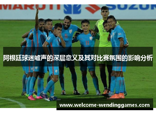 阿根廷球迷嘘声的深层意义及其对比赛氛围的影响分析