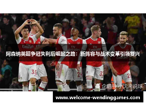 阿森纳英超争冠失利后崛起之路：新阵容与战术变革引领复兴